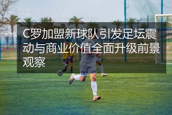 C罗加盟新球队引发足坛震动与商业价值全面升级前景观察