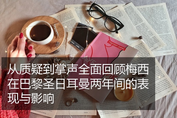 从质疑到掌声全面回顾梅西在巴黎圣日耳曼两年间的表现与影响